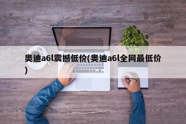 奥迪a6l震撼低价(奥迪a6l全网最低价)