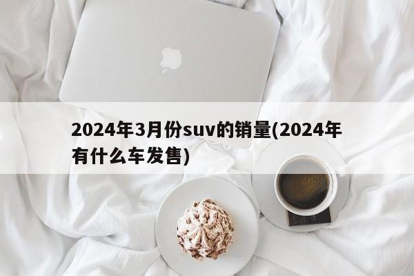 2024年3月份suv的销量(2024年有什么车发售)