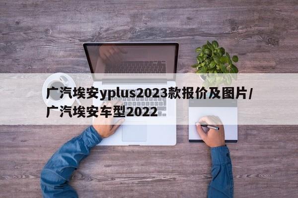 广汽埃安yplus2023款报价及图片/广汽埃安车型2022