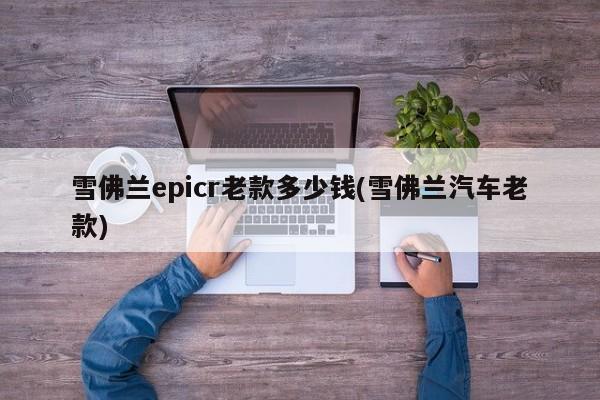 雪佛兰epicr老款多少钱(雪佛兰汽车老款)