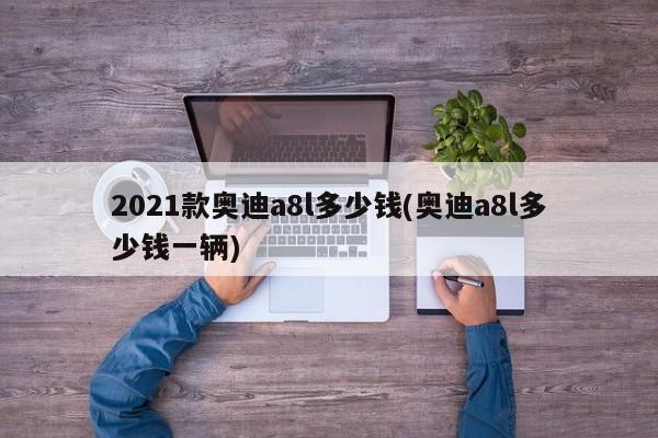 2021款奥迪a8l多少钱(奥迪a8l多少钱一辆)