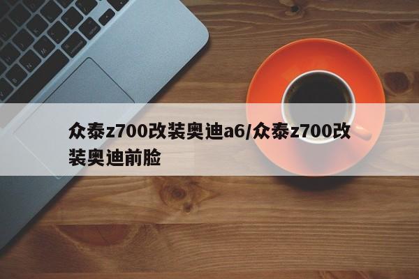 众泰z700改装奥迪a6/众泰z700改装奥迪前脸