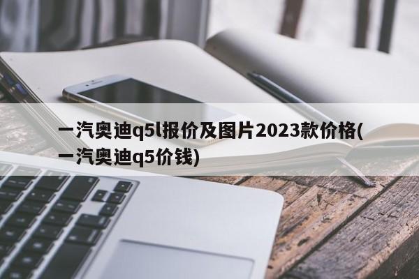一汽奥迪q5l报价及图片2023款价格(一汽奥迪q5价钱)