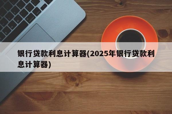 银行贷款利息计算器(2025年银行贷款利息计算器)