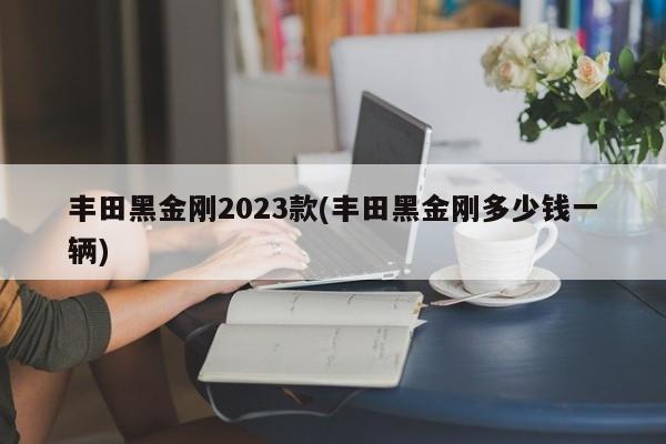 丰田黑金刚2023款(丰田黑金刚多少钱一辆)