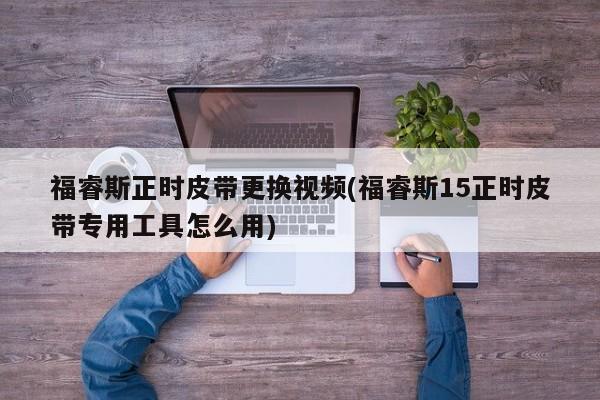 福睿斯正时皮带更换视频(福睿斯15正时皮带专用工具怎么用)