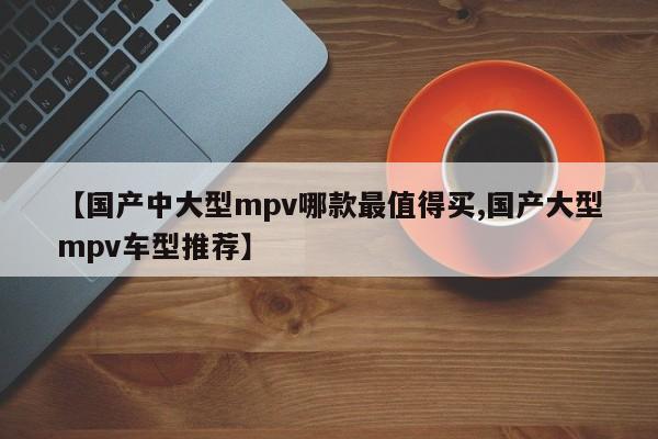 【国产中大型mpv哪款最值得买,国产大型mpv车型推荐】