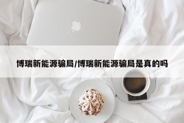 博瑞新能源骗局/博瑞新能源骗局是真的吗