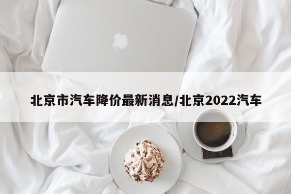 北京市汽车降价最新消息/北京2022汽车