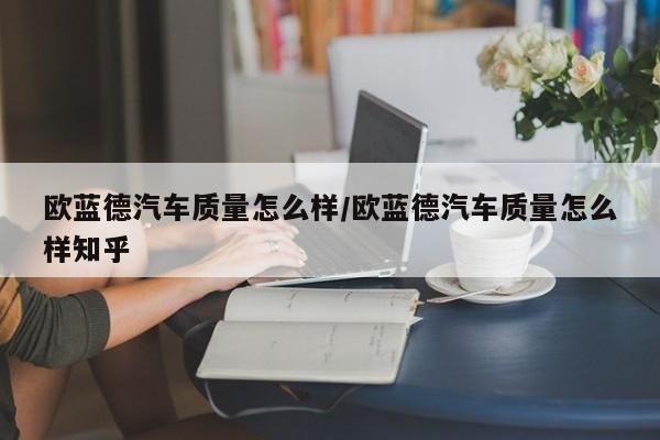 欧蓝德汽车质量怎么样/欧蓝德汽车质量怎么样知乎