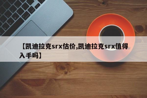 【凯迪拉克srx估价,凯迪拉克srx值得入手吗】