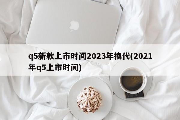 q5新款上市时间2023年换代(2021年q5上市时间)